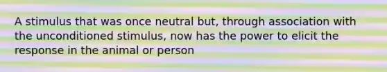 A stimulus that was once neutral but, through association with the unconditioned stimulus, now has the power to elicit the response in the animal or person