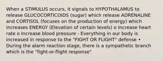 When a STIMULUS occurs, it signals to HYPOTHALAMUS to release GLUCOCORTICOIDS (sugar) which release ADRENALINE and CORTISOL (focuses on the production of energy) which increases ENERGY (Elevation of certain levels) o Increase heart rate o Increase blood pressure - Everything in our body is increased in response to the "FIGHT OR FLIGHT" defense • During the alarm reaction stage, there is a sympathetic branch which is the "fight-or-flight response"