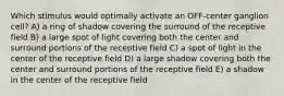 Which stimulus would optimally activate an OFF-center ganglion cell? A) a ring of shadow covering the surround of the receptive field B) a large spot of light covering both the center and surround portions of the receptive field C) a spot of light in the center of the receptive field D) a large shadow covering both the center and surround portions of the receptive field E) a shadow in the center of the receptive field