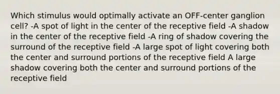 Which stimulus would optimally activate an OFF-center ganglion cell? -A spot of light in the center of the receptive field -A shadow in the center of the receptive field -A ring of shadow covering the surround of the receptive field -A large spot of light covering both the center and surround portions of the receptive field A large shadow covering both the center and surround portions of the receptive field