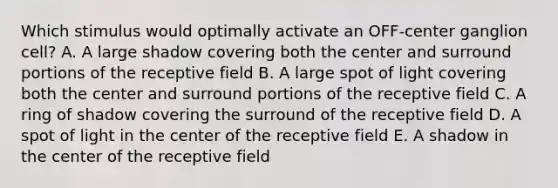 Which stimulus would optimally activate an OFF-center ganglion cell? A. A large shadow covering both the center and surround portions of the receptive field B. A large spot of light covering both the center and surround portions of the receptive field C. A ring of shadow covering the surround of the receptive field D. A spot of light in the center of the receptive field E. A shadow in the center of the receptive field