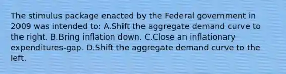 The stimulus package enacted by the Federal government in 2009 was intended to: A.Shift the aggregate demand curve to the right. B.Bring inflation down. C.Close an inflationary expenditures-gap. D.Shift the aggregate demand curve to the left.