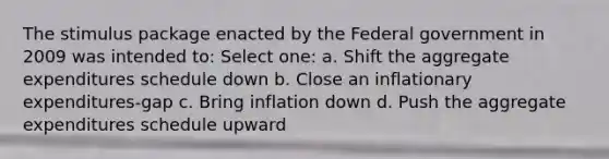 The stimulus package enacted by the Federal government in 2009 was intended to: Select one: a. Shift the aggregate expenditures schedule down b. Close an inflationary expenditures-gap c. Bring inflation down d. Push the aggregate expenditures schedule upward