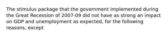 The stimulus package that the government implemented during the Great Recession of 2007-09 did not have as strong an impact on GDP and unemployment as expected, for the following reasons, except