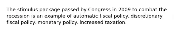 The stimulus package passed by Congress in 2009 to combat the recession is an example of automatic fiscal policy. discretionary fiscal policy. monetary policy. increased taxation.