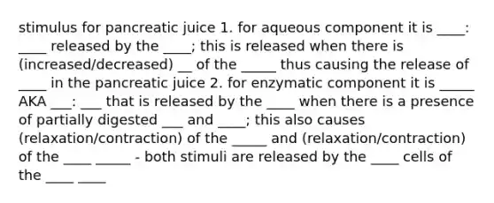 stimulus for pancreatic juice 1. for aqueous component it is ____: ____ released by the ____; this is released when there is (increased/decreased) __ of the _____ thus causing the release of ____ in the pancreatic juice 2. for enzymatic component it is _____ AKA ___: ___ that is released by the ____ when there is a presence of partially digested ___ and ____; this also causes (relaxation/contraction) of the _____ and (relaxation/contraction) of the ____ _____ - both stimuli are released by the ____ cells of the ____ ____