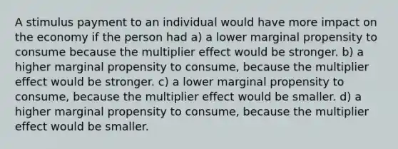 A stimulus payment to an individual would have more impact on the economy if the person had a) a lower marginal propensity to consume because the multiplier effect would be stronger. b) a higher marginal propensity to consume, because the multiplier effect would be stronger. c) a lower marginal propensity to consume, because the multiplier effect would be smaller. d) a higher marginal propensity to consume, because the multiplier effect would be smaller.