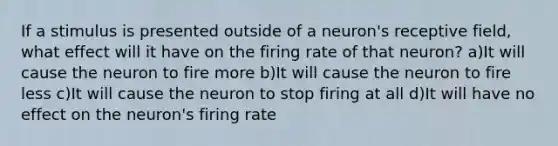 If a stimulus is presented outside of a neuron's receptive field, what effect will it have on the firing rate of that neuron? a)It will cause the neuron to fire more b)It will cause the neuron to fire less c)It will cause the neuron to stop firing at all d)It will have no effect on the neuron's firing rate