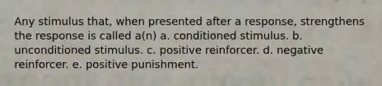 Any stimulus that, when presented after a response, strengthens the response is called a(n) a. conditioned stimulus. b. unconditioned stimulus. c. positive reinforcer. d. negative reinforcer. e. positive punishment.