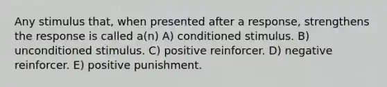 Any stimulus that, when presented after a response, strengthens the response is called a(n) A) conditioned stimulus. B) unconditioned stimulus. C) positive reinforcer. D) negative reinforcer. E) positive punishment.