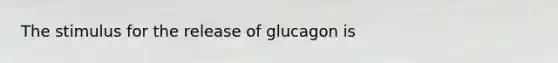 The stimulus for the release of glucagon is