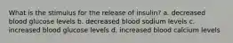 What is the stimulus for the release of insulin? a. decreased blood glucose levels b. decreased blood sodium levels c. increased blood glucose levels d. increased blood calcium levels