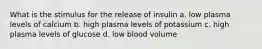 What is the stimulus for the release of insulin a. low plasma levels of calcium b. high plasma levels of potassium c. high plasma levels of glucose d. low blood volume