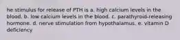 he stimulus for release of PTH is a. high calcium levels in the blood. b. low calcium levels in the blood. c. parathyroid-releasing hormone. d. nerve stimulation from hypothalamus. e. vitamin D deficiency