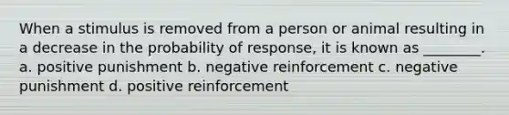 When a stimulus is removed from a person or animal resulting in a decrease in the probability of response, it is known as ________. a. positive punishment b. negative reinforcement c. negative punishment d. positive reinforcement