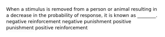 When a stimulus is removed from a person or animal resulting in a decrease in the probability of response, it is known as ________. negative reinforcement negative punishment positive punishment positive reinforcement