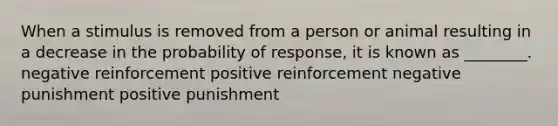 When a stimulus is removed from a person or animal resulting in a decrease in the probability of response, it is known as ________. negative reinforcement positive reinforcement negative punishment positive punishment