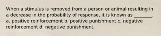 When a stimulus is removed from a person or animal resulting in a decrease in the probability of response, it is known as ________. a. positive reinforcement b. positive punishment c. negative reinforcement d. negative punishment