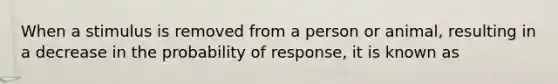 When a stimulus is removed from a person or animal, resulting in a decrease in the probability of response, it is known as