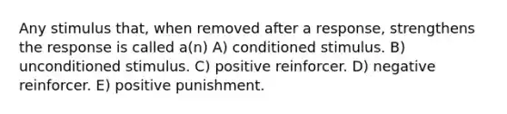 Any stimulus that, when removed after a response, strengthens the response is called a(n) A) conditioned stimulus. B) unconditioned stimulus. C) positive reinforcer. D) negative reinforcer. E) positive punishment.