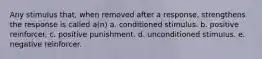 Any stimulus that, when removed after a response, strengthens the response is called a(n) a. conditioned stimulus. b. positive reinforcer. c. positive punishment. d. unconditioned stimulus. e. negative reinforcer.