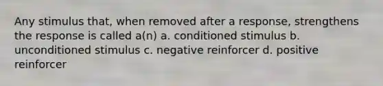 Any stimulus that, when removed after a response, strengthens the response is called a(n) a. conditioned stimulus b. unconditioned stimulus c. negative reinforcer d. positive reinforcer