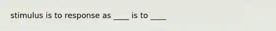 stimulus is to response as ____ is to ____