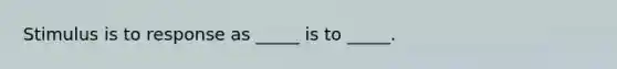 Stimulus is to response as _____ is to _____.