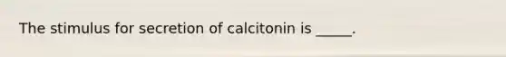 The stimulus for secretion of calcitonin is _____.