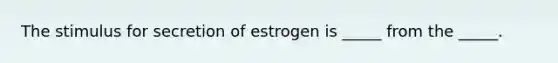 The stimulus for secretion of estrogen is _____ from the _____.