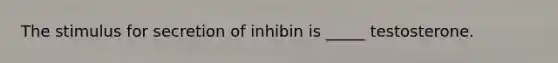 The stimulus for secretion of inhibin is _____ testosterone.