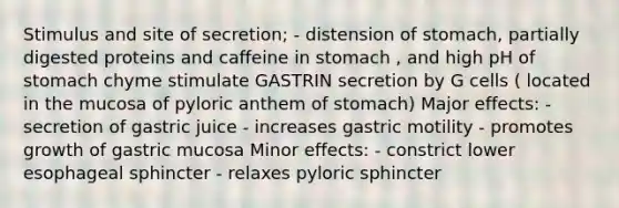 Stimulus and site of secretion; - distension of stomach, partially digested proteins and caffeine in stomach , and high pH of stomach chyme stimulate GASTRIN secretion by G cells ( located in the mucosa of pyloric anthem of stomach) Major effects: - secretion of gastric juice - increases gastric motility - promotes growth of gastric mucosa Minor effects: - constrict lower esophageal sphincter - relaxes pyloric sphincter