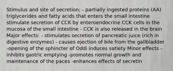 Stimulus and site of secretion; - partially ingested proteins (AA) triglycerides and fatty acids that enters <a href='https://www.questionai.com/knowledge/kt623fh5xn-the-small-intestine' class='anchor-knowledge'>the small intestine</a> stimulate secretion of CCK by enteroendocrine CCK cells in the mucosa of the small intestine - CCK is also released in <a href='https://www.questionai.com/knowledge/kLMtJeqKp6-the-brain' class='anchor-knowledge'>the brain</a> Major effects: - stimulates secretion of pancreatic juice (rich in <a href='https://www.questionai.com/knowledge/kK14poSlmL-digestive-enzymes' class='anchor-knowledge'>digestive enzymes</a>) - causes ejection of bile from the gallbladder -opening of the sphincter of Oddi induces satiety Minor effects -inhibits gastric emptying -promotes normal growth and maintenance of the paces -enhances effects of secretin