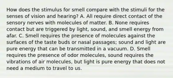 How does the stimulus for smell compare with the stimuli for the senses of vision and hearing? A. All require direct contact of the sensory nerves with molecules of matter. B. None requires contact but are triggered by light, sound, and smell energy from afar. C. Smell requires the presence of molecules against the surfaces of the taste buds or nasal passages; sound and light are pure energy that can be transmitted in a vacuum. D. Smell requires the presence of odor molecules, sound requires the vibrations of air molecules, but light is pure energy that does not need a medium to travel to us.