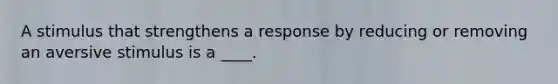 A stimulus that strengthens a response by reducing or removing an aversive stimulus is a ____.