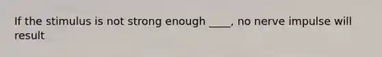 If the stimulus is not strong enough ____, no nerve impulse will result