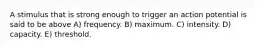 A stimulus that is strong enough to trigger an action potential is said to be above A) frequency. B) maximum. C) intensity. D) capacity. E) threshold.