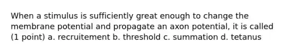 When a stimulus is sufficiently great enough to change the membrane potential and propagate an axon potential, it is called (1 point) a. recruitement b. threshold c. summation d. tetanus