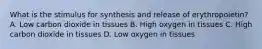 What is the stimulus for synthesis and release of erythropoietin? A. Low carbon dioxide in tissues B. High oxygen in tissues C. High carbon dioxide in tissues D. Low oxygen in tissues