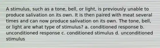 A stimulus, such as a tone, bell, or light, is previously unable to produce salivation on its own. It is then paired with meat several times and can now produce salivation on its own. The tone, bell, or light are what type of stimulus? a. conditioned response b. unconditioned response c. conditioned stimulus d. unconditioned stimulus