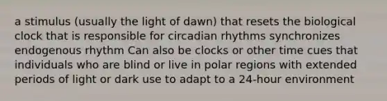 a stimulus (usually the light of dawn) that resets the biological clock that is responsible for circadian rhythms synchronizes endogenous rhythm Can also be clocks or other time cues that individuals who are blind or live in polar regions with extended periods of light or dark use to adapt to a 24-hour environment