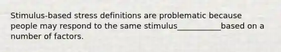 Stimulus-based stress definitions are problematic because people may respond to the same stimulus___________based on a number of factors.