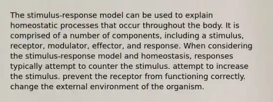 The stimulus-response model can be used to explain homeostatic processes that occur throughout the body. It is comprised of a number of components, including a stimulus, receptor, modulator, effector, and response. When considering the stimulus-response model and homeostasis, responses typically attempt to counter the stimulus. attempt to increase the stimulus. prevent the receptor from functioning correctly. change the external environment of the organism.