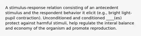 A stimulus-response relation consisting of an antecedent stimulus and the respondent behavior it elicit (e.g., bright light-pupil contraction). Unconditioned and conditioned ____(es) protect against harmful stimuli, help regulate the interal balance and economy of the organism ad promote reproduction.