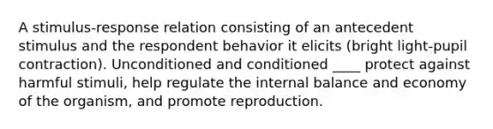 A stimulus-response relation consisting of an antecedent stimulus and the respondent behavior it elicits (bright light-pupil contraction). Unconditioned and conditioned ____ protect against harmful stimuli, help regulate the internal balance and economy of the organism, and promote reproduction.