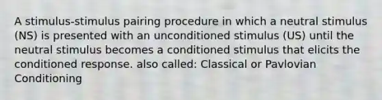 A stimulus-stimulus pairing procedure in which a neutral stimulus (NS) is presented with an unconditioned stimulus (US) until the neutral stimulus becomes a conditioned stimulus that elicits the conditioned response. also called: Classical or Pavlovian Conditioning