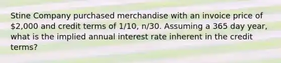 Stine Company purchased merchandise with an invoice price of 2,000 and credit terms of 1/10, n/30. Assuming a 365 day year, what is the implied annual interest rate inherent in the credit terms?