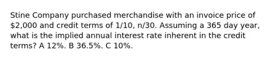 Stine Company purchased merchandise with an invoice price of 2,000 and credit terms of 1/10, n/30. Assuming a 365 day year, what is the implied annual interest rate inherent in the credit terms? A 12%. B 36.5%. C 10%.