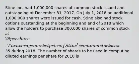 Stine Inc. had 1,000,000 shares of common stock issued and outstanding at December 31, 2017. On July 1, 2018 an additional 1,000,000 shares were issued for cash. Stine also had stock options outstanding at the beginning and end of 2018 which allow the holders to purchase 300,000 shares of common stock at 28 per share. The average market price of Stine's common stock was35 during 2018. The number of shares to be used in computing diluted earnings per share for 2018 is