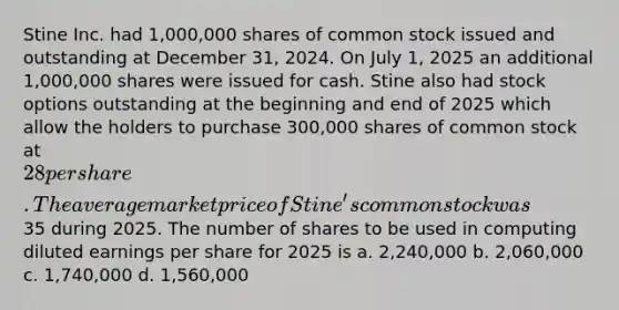 Stine Inc. had 1,000,000 shares of common stock issued and outstanding at December 31, 2024. On July 1, 2025 an additional 1,000,000 shares were issued for cash. Stine also had stock options outstanding at the beginning and end of 2025 which allow the holders to purchase 300,000 shares of common stock at 28 per share. The average market price of Stine's common stock was35 during 2025. The number of shares to be used in computing diluted earnings per share for 2025 is a. 2,240,000 b. 2,060,000 c. 1,740,000 d. 1,560,000